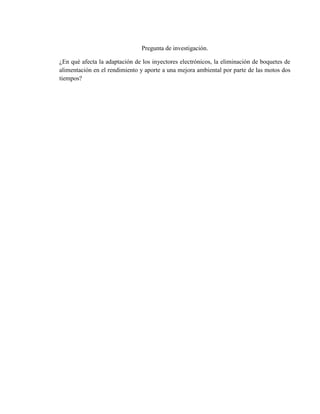 Pregunta de investigación.
¿En qué afecta la adaptación de los inyectores electrónicos, la eliminación de boquetes de
alimentación en el rendimiento y aporte a una mejora ambiental por parte de las motos dos
tiempos?
 