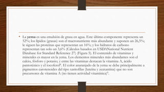 • La yema es una emulsión de grasa en agua. Este último componente representa un
52%; los lípidos (grasas) son el macronutriente más abundante y suponen un 26,5%;
le siguen las proteínas que representan un 16%; y los hidratos de carbono
representan tan solo un 3,6% (Cálculos basados en USDANational Nutrient
Database for Standard Reference 27) (Figura 5). El contenido de vitaminas y
minerales es mayor en la yema. Los elementos minerales más abundantes son el
calcio, fósforo y potasio; y entre las vitaminas destacan la vitamina A, ácido
pantoténico y el tocoferol8. El color anaranjado de la yema se debe principalmente a
pigmentos carotenoides del tipo xantofilas (luteína y zeaxantina) que no son
precursores de vitamina A (no tienen actividad vitamínica)9.
 