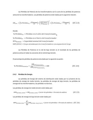 Las Pérdidas de Potencia de los transformadores son la suma de las pérdidas de potencia
activa de los transformadores. Las pérdidas de potencia están dadas por la siguiente relación:
( )
√
2
( )
Donde:
[ ] [ ]
Las Pérdidas de Potencia en la red de baja tensión es el resultado de las pérdidas de
potencia activa en todas las secciones de la red de baja tensión.
El porcentaje de pérdidas de potencia esta dado por la siguiente ecuación:
2.4.2 Pérdidas De Energía.
Las pérdidas de Energía del sistema de distribución están dadas por la sumatoria de las
pérdidas de energía de media tensión, las pérdidas de energía de baja tensión, las pérdidas de
energía de los transformadores y las pérdidas no técnicas.
Las pérdidas de energía de media tensión están dadas por:
Las pérdidas de energía de baja tensión están dadas por:
∑
 