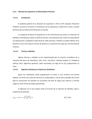 2.5.2. Ubicación de capacitores en Alimentadores Primarios
2.5.2.1 Introducción.
El problema general de la ubicación de capacitores o PUC (o CPP, Capacitor Placement
Problem), consiste en encontrar la localización de los capacitores y determinar el tipo y tamaño
del banco para el Sistema de Distribución en estudio.
La instalación de Banco de Capacitores es una herramienta que ayuda a la reducción de
pérdidas y utilizada para mejorar el perfil de tensión, aumentando de esta manera la capacidad de
las subestaciones y alargando la vida útil de las redes primarias. También se pueden obtener otros
beneficios como el de mejorar el factor de potencia y la reducción de cargos por alta demanda de
reactivos.
2.5.2.2 Técnicas y Métodos
Algunas técnicas y métodos se han implementado para la solución al problema de la
ubicación del banco de capacitores, tales como: heurísticas, métodos basados en inteligencia
artificial como: algoritmos genéticos, redes neuronales, las regla de los 2/3, programación no
lineal
2.5.2.3 Algoritmo utilizado por el Spard mp. Distribution
Spard mp. Distribution utiliza programación no lineal, el cual minimiza una función
objetivo, en término de costos de inversión en condensadores, más las de las pérdidas del circuito
bajo las restricciones de satisfacer las ecuaciones del flujo de carga, para máximas y mínimas
cargas sin violar límites de voltaje especificados.
El algoritmo con el que trabaja utiliza la ecuación de la reducción de pérdidas sujeta a
condiciones económicas.
| |2
2 2
2
 