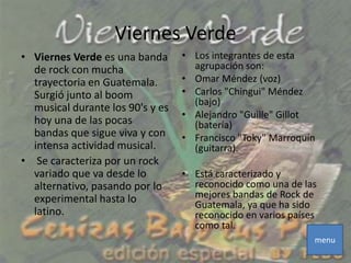 Viernes Verde
• Viernes Verde es una banda      • Los integrantes de esta
  de rock con mucha                 agrupación son:
  trayectoria en Guatemala.       • Omar Méndez (voz)
  Surgió junto al boom            • Carlos "Chingui" Méndez
                                    (bajo)
  musical durante los 90's y es
                                  • Alejandro "Guille" Gillot
  hoy una de las pocas              (batería)
  bandas que sigue viva y con     • Francisco "Toky" Marroquín
  intensa actividad musical.        (guitarra).
• Se caracteriza por un rock
  variado que va desde lo         • Está caracterizado y
  alternativo, pasando por lo       reconocido como una de las
  experimental hasta lo             mejores bandas de Rock de
                                    Guatemala, ya que ha sido
  latino.                           reconocido en varios países
                                    como tal.
                                                              menu
 