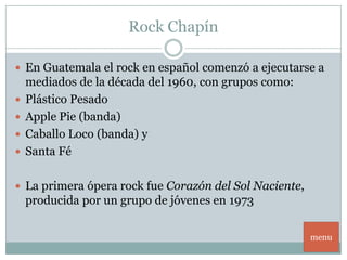 Rock Chapín

 En Guatemala el rock en español comenzó a ejecutarse a
    mediados de la década del 1960, con grupos como:
   Plástico Pesado
   Apple Pie (banda)
   Caballo Loco (banda) y
   Santa Fé

 La primera ópera rock fue Corazón del Sol Naciente,
    producida por un grupo de jóvenes en 1973

                                                        menu
 