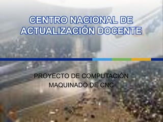 CENTRO NACIONAL DE ACTUALIZACIÓN DOCENTE PROYECTO DE COMPUTACIÓN MAQUINADO DE CNC 