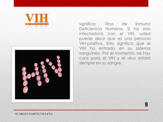 significa:   Virus    de     Inmuno
                         Deficiencia Humana. Si ha sido
                         infectado/a con el VIH, usted
                         puede decir que es una persona
                         VIH-positiva. Esto significa que el
                         VIH ha entrado en su sistema
                         sanguíneo. Por el momento, no hay
                         cura para el VIH y el virus estará
                         siempre en su sangre.




                                                         9
SCARLEY GARCIA VILLENA
 