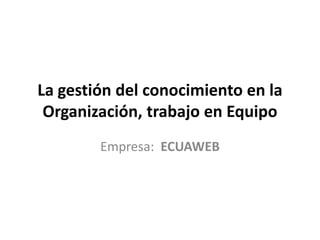 La gestión del conocimiento en la
 Organización, trabajo en Equipo
        Empresa: ECUAWEB
 