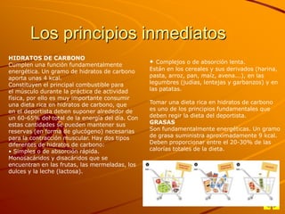 Los principios inmediatos
HIDRATOS DE CARBONO
Cumplen una función fundamentalmente
energética. Un gramo de hidratos de carbono
aporta unas 4 kcal.
Constituyen el principal combustible para
el músculo durante la práctica de actividad
física, por ello es muy importante consumir
una dieta rica en hidratos de carbono, que
en el deportista deben suponer alrededor de
un 60-65% del total de la energía del día. Con
estas cantidades se pueden mantener sus
reservas (en forma de glucógeno) necesarias
para la contracción muscular. Hay dos tipos
diferentes de hidratos de carbono:
• Simples o de absorción rápida.
Monosacáridos y disacáridos que se
encuentran en las frutas, las mermeladas, los
dulces y la leche (lactosa).

•

Complejos o de absorción lenta.
Están en los cereales y sus derivados (harina,
pasta, arroz, pan, maíz, avena...), en las
legumbres (judías, lentejas y garbanzos) y en
las patatas.
Tomar una dieta rica en hidratos de carbono
es uno de los principios fundamentales que
deben regir la dieta del deportista.
GRASAS
Son fundamentalmente energéticas. Un gramo
de grasa suministra aproximadamente 9 kcal.
Deben proporcionar entre el 20-30% de las
calorías totales de la dieta.

 