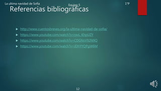 Referencias bibliográficas
 http://www.cuentosbreves.org/la-ultima-navidad-de-sofia/
 https://www.youtube.com/watch?v=rxvL_KhpUZY
 https://www.youtube.com/watch?v=CDGNsV92N9Q
 https://www.youtube.com/watch?v=JDhYYQPgW6M
La ultima navidad de Sofía Equipo 5 1°P
12
 