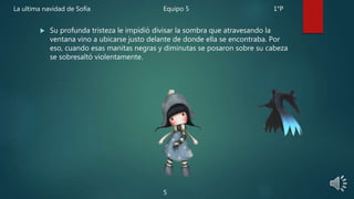  Su profunda tristeza le impidió divisar la sombra que atravesando la
ventana vino a ubicarse justo delante de donde ella se encontraba. Por
eso, cuando esas manitas negras y diminutas se posaron sobre su cabeza
se sobresaltó violentamente.
5
La ultima navidad de Sofía Equipo 5 1°P
 