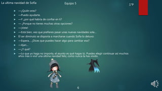  —¿Quién eres?
 —Puedo ayudarte.
 —Y ¿por qué habría de confiar en ti?
 — ¿Porque no tienes muchas otras opciones?
 —¡Vete!
 —Está bien, veo que prefieres pasar unas nuevas navidades sola…
 El ser diminuto se disponía a marcharse cuando Sofía lo detuvo:
 —Espera… ¿Dices que puedes hacer algo para cambiar eso?
 —Ajan…
 —¿Y qué?
 —Lo que yo haga no importa, el asunto es qué hagas tú. Puedes elegir continuar así muchos
años más o vivir una última navidad feliz, como nunca la has vivido.
6
La ultima navidad de Sofía Equipo 5 1°P
 