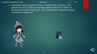  Sofía dudó. Habría pagado, incluso, si hubiera sido necesario… Sin
pensarlo mucho, le dijo que aceptaba. Apenas terminó de hablar, el
diminuto personaje desapareció, y ella se entristeció, cansada de seguir
creyendo en espejismos.
7
La ultima navidad de Sofía Equipo 5 1°P
 