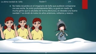  No había recuerdos en el imaginario de Sofía que pudieran compararse
con esa noche. Se sintió profundamente feliz y a gusto en medio de
mucha gente que la saludaba de forma afectuosa y le deseaba una buena
navidad. Y se olvidó de todos los años anteriores, solitarios y resecos.
La ultima navidad de Sofía Equipo 5 1°P
9
 