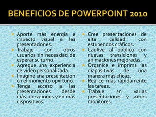 Ventajas de Power Point 2010PowerPoint_2010 le ofrece nuevas y mejores herramientas que agregan versatilidad a sus presentaciones.Incruste y edite vídeos desde PowerPoint. Ahora puede agregar atenuaciones, efectos de formato, marcar escenas y recortar vídeos para que sus presentaciones sean una experiencia multimedia profesional.