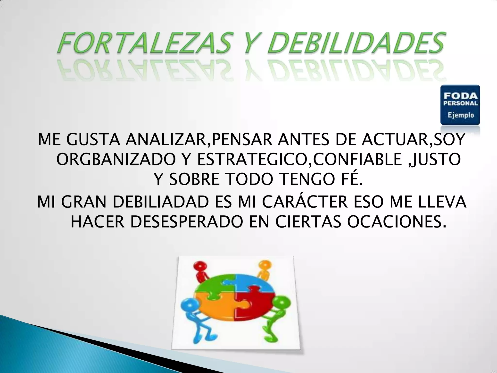 ME GUSTA ANALIZAR,PENSAR ANTES DE ACTUAR,SOY
  ORGBANIZADO Y ESTRATEGICO,CONFIABLE ,JUSTO
             Y SOBRE TODO TENGO FÉ.
MI GRAN DEBILIADAD ES MI CARÁCTER ESO ME LLEVA
    HACER DESESPERADO EN CIERTAS OCACIONES.
 