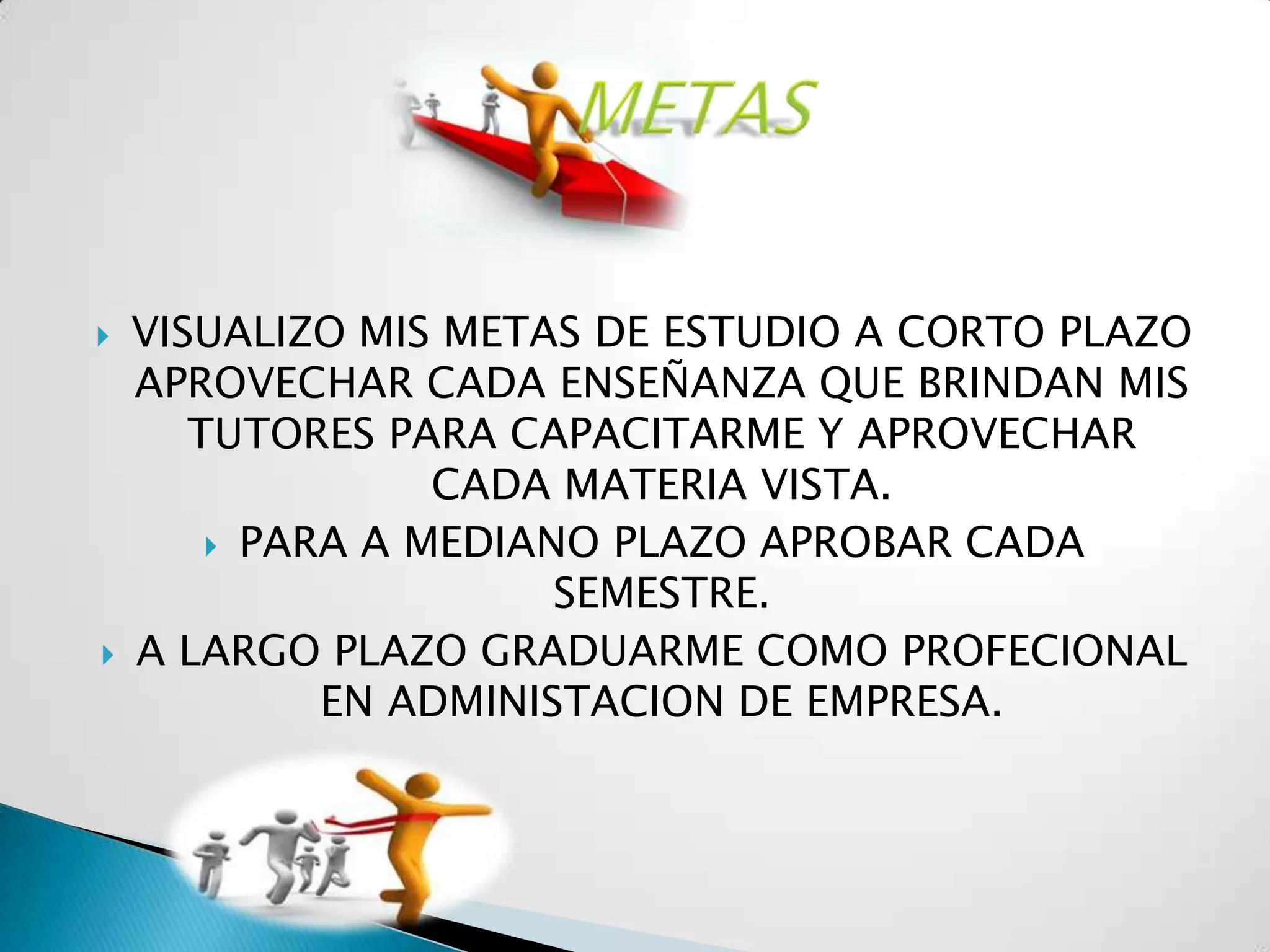    VISUALIZO MIS METAS DE ESTUDIO A CORTO PLAZO
    APROVECHAR CADA ENSEÑANZA QUE BRINDAN MIS
       TUTORES PARA CAPACITARME Y APROVECHAR
                  CADA MATERIA VISTA.
         PARA A MEDIANO PLAZO APROBAR CADA
                       SEMESTRE.
   A LARGO PLAZO GRADUARME COMO PROFECIONAL
             EN ADMINISTACION DE EMPRESA.
 