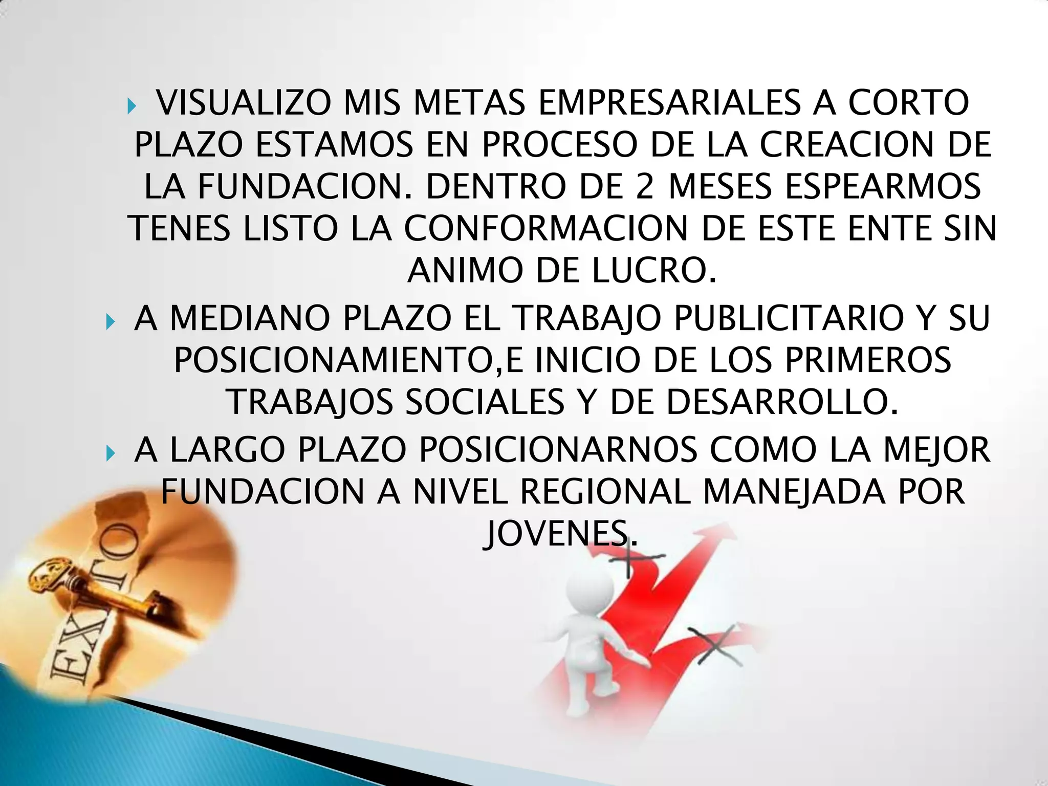   VISUALIZO MIS METAS EMPRESARIALES A CORTO
  PLAZO ESTAMOS EN PROCESO DE LA CREACION DE
   LA FUNDACION. DENTRO DE 2 MESES ESPEARMOS
  TENES LISTO LA CONFORMACION DE ESTE ENTE SIN
                 ANIMO DE LUCRO.
 A MEDIANO PLAZO EL TRABAJO PUBLICITARIO Y SU
     POSICIONAMIENTO,E INICIO DE LOS PRIMEROS
        TRABAJOS SOCIALES Y DE DESARROLLO.
 A LARGO PLAZO POSICIONARNOS COMO LA MEJOR
    FUNDACION A NIVEL REGIONAL MANEJADA POR
                     JOVENES.
 