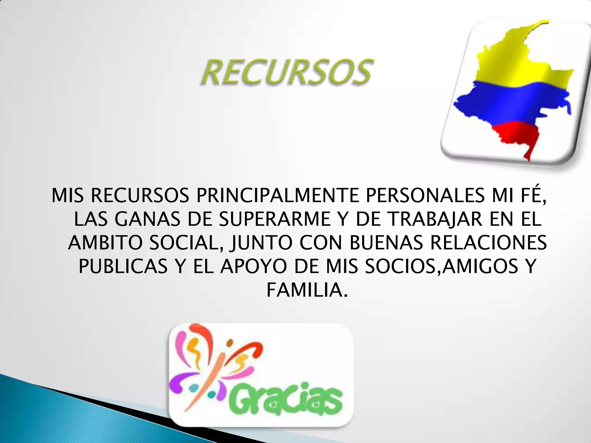 MIS RECURSOS PRINCIPALMENTE PERSONALES MI FÉ,
  LAS GANAS DE SUPERARME Y DE TRABAJAR EN EL
 AMBITO SOCIAL, JUNTO CON BUENAS RELACIONES
  PUBLICAS Y EL APOYO DE MIS SOCIOS,AMIGOS Y
                    FAMILIA.
 