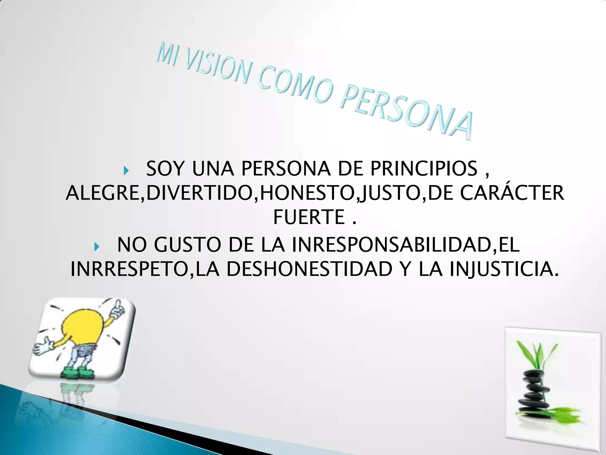  SOY UNA PERSONA DE PRINCIPIOS ,
ALEGRE,DIVERTIDO,HONESTO,JUSTO,DE CARÁCTER
                  FUERTE .
   NO GUSTO DE LA INRESPONSABILIDAD,EL
INRRESPETO,LA DESHONESTIDAD Y LA INJUSTICIA.
 