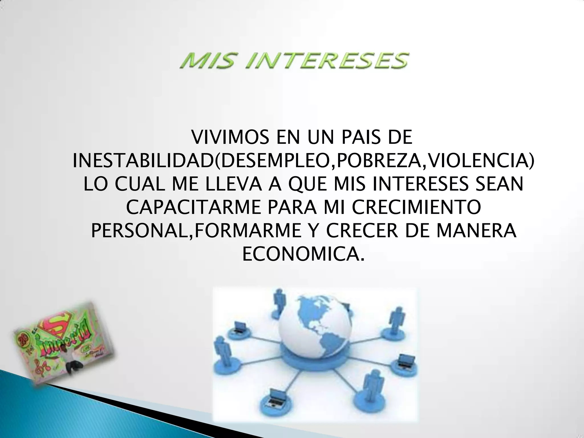 VIVIMOS EN UN PAIS DE
INESTABILIDAD(DESEMPLEO,POBREZA,VIOLENCIA)
 LO CUAL ME LLEVA A QUE MIS INTERESES SEAN
     CAPACITARME PARA MI CRECIMIENTO
  PERSONAL,FORMARME Y CRECER DE MANERA
                ECONOMICA.
 
