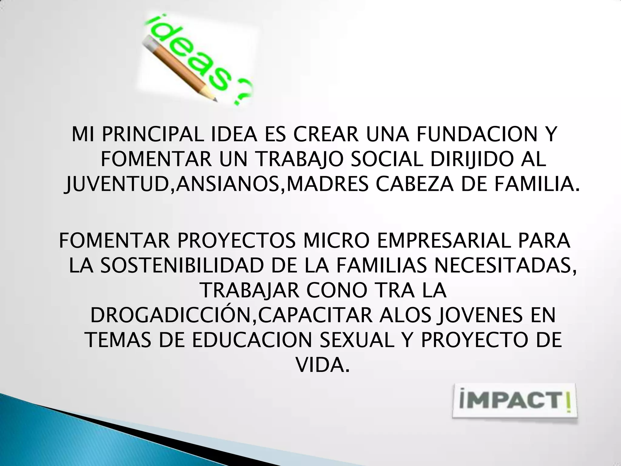 MI PRINCIPAL IDEA ES CREAR UNA FUNDACION Y
    FOMENTAR UN TRABAJO SOCIAL DIRIJIDO AL
JUVENTUD,ANSIANOS,MADRES CABEZA DE FAMILIA.

FOMENTAR PROYECTOS MICRO EMPRESARIAL PARA
 LA SOSTENIBILIDAD DE LA FAMILIAS NECESITADAS,
             TRABAJAR CONO TRA LA
   DROGADICCIÓN,CAPACITAR ALOS JOVENES EN
  TEMAS DE EDUCACION SEXUAL Y PROYECTO DE
                     VIDA.
 