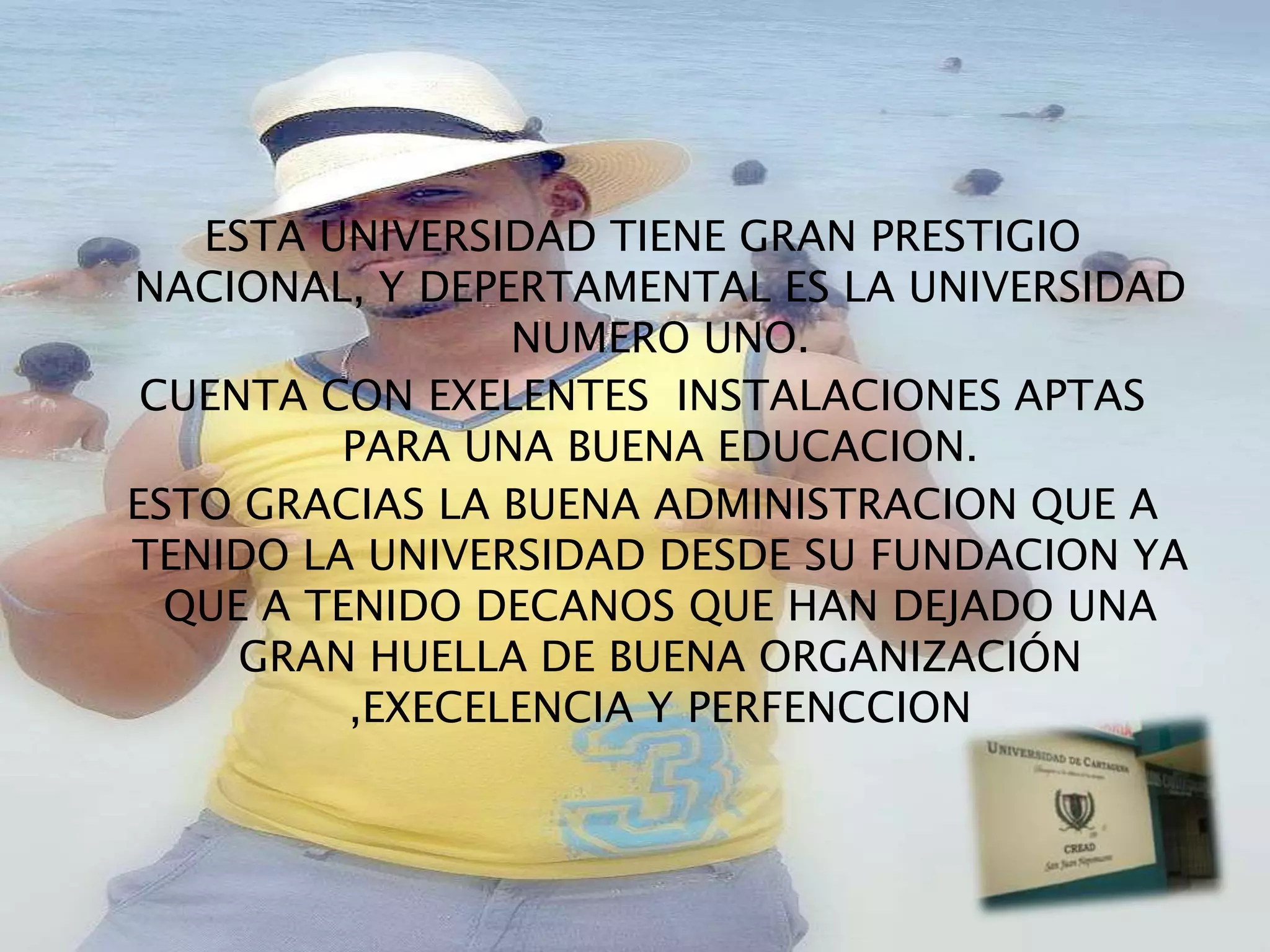ESTA UNIVERSIDAD TIENE GRAN PRESTIGIO
NACIONAL, Y DEPERTAMENTAL ES LA UNIVERSIDAD
                 NUMERO UNO.
 CUENTA CON EXELENTES INSTALACIONES APTAS
         PARA UNA BUENA EDUCACION.
ESTO GRACIAS LA BUENA ADMINISTRACION QUE A
TENIDO LA UNIVERSIDAD DESDE SU FUNDACION YA
  QUE A TENIDO DECANOS QUE HAN DEJADO UNA
     GRAN HUELLA DE BUENA ORGANIZACIÓN
          ,EXECELENCIA Y PERFENCCION
 