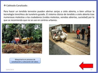  Cableado Canalizado:
Para hacer un tendido terrestre pueden abrirse zanjas a cielo abierto, o bien utilizar la
tecnología trenchless de tunelería guiada. El sistema clásico de tendido a cielo abierto trae
numerosas molestias a los ciudadanos (ruidos molestos, veredas abiertas, suciedad) por lo
que se recomienda que no se use en centros urbanos.
Maquinaria en proceso de
canalización y colocación de tubos.
10/05/2013 10
 