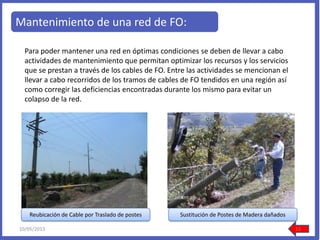 Mantenimiento de una red de FO:
Para poder mantener una red en óptimas condiciones se deben de llevar a cabo
actividades de mantenimiento que permitan optimizar los recursos y los servicios
que se prestan a través de los cables de FO. Entre las actividades se mencionan el
llevar a cabo recorridos de los tramos de cables de FO tendidos en una región así
como corregir las deficiencias encontradas durante los mismo para evitar un
colapso de la red.
Reubicación de Cable por Traslado de postes Sustitución de Postes de Madera dañados
10/05/2013 13
 
