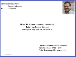 Nombre: Carlos Antonio
Romero Vásquez.
IDE: 13144271
Título del Trabajo: Proyecto PowerPoint
Tutor: Ing. Ronald Caracun
Manejo de Paquetes de Software 2
Centro de Estudios: IMBPC San Juan
Horario: Sábado 07:00 – 9:00
Fecha de entrega: 11 / Mayo / 2013
10/05/2013 2
 