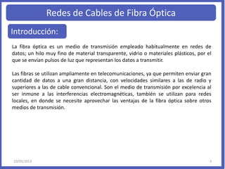 Redes de Cables de Fibra Óptica
Introducción:
La fibra óptica es un medio de transmisión empleado habitualmente en redes de
datos; un hilo muy fino de material transparente, vidrio o materiales plásticos, por el
que se envían pulsos de luz que representan los datos a transmitir.
Las fibras se utilizan ampliamente en telecomunicaciones, ya que permiten enviar gran
cantidad de datos a una gran distancia, con velocidades similares a las de radio y
superiores a las de cable convencional. Son el medio de transmisión por excelencia al
ser inmune a las interferencias electromagnéticas, también se utilizan para redes
locales, en donde se necesite aprovechar las ventajas de la fibra óptica sobre otros
medios de transmisión.
10/05/2013 3
 