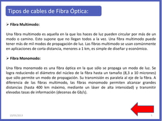 Tipos de cables de Fibra Óptica:
 Fibra Multimodo:
Una fibra multimodo es aquella en la que los haces de luz pueden circular por más de un
modo o camino. Esto supone que no llegan todos a la vez. Una fibra multimodo puede
tener más de mil modos de propagación de luz. Las fibras multimodo se usan comúnmente
en aplicaciones de corta distancia, menores a 1 km, es simple de diseñar y económico.
 Fibra Monomodo:
Una fibra monomodo es una fibra óptica en la que sólo se propaga un modo de luz. Se
logra reduciendo el diámetro del núcleo de la fibra hasta un tamaño (8,3 a 10 micrones)
que sólo permite un modo de propagación. Su transmisión es paralela al eje de la fibra. A
diferencia de las fibras multimodo, las fibras monomodo permiten alcanzar grandes
distancias (hasta 400 km máximo, mediante un láser de alta intensidad) y transmitir
elevadas tasas de información (decenas de Gb/s).
10/05/2013 5
 