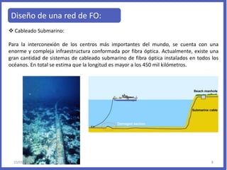 Diseño de una red de FO:
 Cableado Submarino:
Para la interconexión de los centros más importantes del mundo, se cuenta con una
enorme y compleja infraestructura conformada por fibra óptica. Actualmente, existe una
gran cantidad de sistemas de cableado submarino de fibra óptica instalados en todos los
océanos. En total se estima que la longitud es mayor a los 450 mil kilómetros.
10/05/2013 8
 