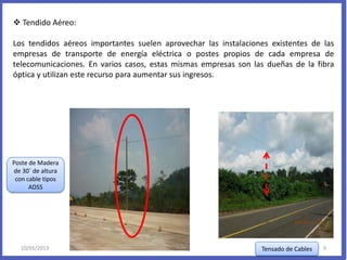  Tendido Aéreo:
Los tendidos aéreos importantes suelen aprovechar las instalaciones existentes de las
empresas de transporte de energía eléctrica o postes propios de cada empresa de
telecomunicaciones. En varios casos, estas mismas empresas son las dueñas de la fibra
óptica y utilizan este recurso para aumentar sus ingresos.
Poste de Madera
de 30´ de altura
con cable tipos
ADSS
Tensado de Cables10/05/2013 9
 