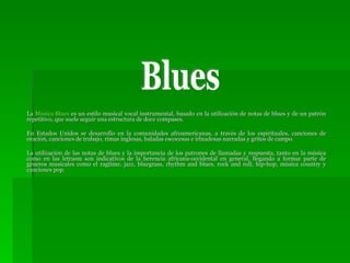 La  Música  Blues  es un estilo musical vocal instrumental, basado en la utilización de notas de blues y de un patrón repetitivo, que suele seguir una estructura de doce compases.  En Estados Unidos se desarrollo en la comunidades afroamericanas, a través de los espirituales, canciones de oración, canciones de trabajo, rimas inglesas, baladas escocesas e irlnadesas narradas y gritos de campo. La utilización de las notas de blues y la importancia de los patrones de llamadas y respuesta, tanto en la música como en las letrasm son indicativos de la herencia africana-occidental en general, llegando a formar parte de géneros musicales como el ragtime, jazz, bluegrass, rhythm and blues, rock and roll, hip-hop, música country y canciones pop. Blues 