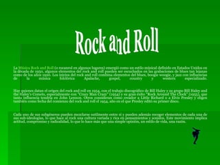 La  Música Rock  and   Roll  (o rocanrol en algunos lugares) emergió como un estilo músical definido en Estados Unidos en la década de 1950, algunos elementos del rock and roll pueden ser escuchados en las grabaciones de blues tan lejanas como de los años 1920. Los inicios del rock and roll combina elementos del blues, boogie woogie, y jazz con influencias de la música folclórica Apalache, gospel, country y western especializado. Hay quienes datan el origen del rock and roll en 1954, con el trabajo discográfico de Bill Haley y su grupo Bill Haley and the Haley's Comets, especialmente con "Crazy Man Crazy" (1954) y su gran éxito "Rock Around The Clock" (1955), que tanta influencia tendría en John Lennon. Otros consideran como creador a Little Richard o a Elvis Presley y eligen también como fecha del comienzo del rock and roll el 1954, año en el que Presley editó su primer disco. Cada uno de sus subgéneros pueden mezclarse sutilmente entre sí y pueden además recoger elementos de cada una de sus sub-ideologías, lo que hace al rock una cultura variada y rica en pensamientos y sonidos. Este movimiento implica actitud, compromiso y radicalidad, lo que lo hace más que una simple opinión, un estilo de vida, una razón. Rock and Roll 