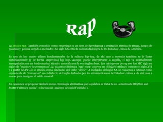 La  Música  rap  (también conocido como emceeing) es un tipo de Sprechgesag o recitación rítmica de rimas, juegos de palabras y  poesía surgido a mediados del siglo XX entre la comunidad negra de los Estados Unidos de América.  Es uno de los cuatro pilares fundamentales de la cultura hip-hop, de ahí que a menudo también se lo llame metónicamente (y de forma imprecisa) hip hop. Aunque puede interpretarse a capella, el rap va normalmente acompañado por un fondo musical rítmico conocido con la voz inglesa beat. Los intérpretes de rap son los MC’ sigla en inglés de "maestro de ceremonias".La palabra polisémica "rap“-raep- aparece en el inglés británico durante el siglo XVI y a partir delXVIII I  se emplea como sinónimo del verbo "decir". A mediados delsiglo XX se comienza a utilizar como equivalente de "conversar" en el dialecto del inglés hablado por los afroamericanos de Estados Unidos y de ahí pasa a usarse para designar al estilo musical. En ocasiones se propone también como etimología alternativa que la palabra se trata de un  acrónimode Rhythm and Poetry ("ritmo y poesía") o incluso un apócope de rapid ("rápido"). Rap 