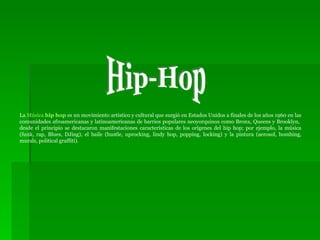 La  Música  hip hop  es un movimiento artístico y cultural que surgió en Estados Unidos a finales de los años 1960 en las comunidades afroamericanas y latinoamericanas de barrios populares neoyorquinos como Bronx, Queens y Brooklyn,  desde el principio se destacaron manifestaciones características de los orígenes del hip hop; por ejemplo, la música (funk, rap, Blues, DJing), el baile (hustle, uprocking, lindy hop, popping, locking) y la pintura (aerosol, bombing, murals, political graffiti). Hip-Hop 