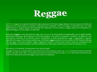 La  Música  reggae  es un género musical de origen jamaicano. El término reggae algunas veces se usa para referirse a la mayoría de los ritmos típicos de Jamaica, incluyendo ska, rocksteady y dub. Con reggae se denomina más a un estilo particular que se originó después del desarrollo del rocksteady. En este sentido, el reggae incluye tres sub-géneros: el Skinhead Reggae, el roots reggae y el dancehall. El término  reggae  es una derivación de ragga, que a su vez es una abreviación de raggamuffin, que en inglés significa literalmente harapiento. Este topónimo se usó para designar a los pobres de Jamaica, y también a los Rastas y a los movimientos culturales de los barrios pobres. Actualmente se llama generalmente ragga o raggamuffin a algunos subestilos del reggae. Otras fuentes señalan que el término  reggae  proviene de una canción de The Maytals, llamada "Do the reggay", en la que la palabra "reggay" significaría "regular", es decir, gente común y corriente. Actualmente está muy difundido por todo el mundo e inclusive habitantes de varias islas vecinas como la isla de San Andrés y la de  Providencia, en Colombia, lo interpretan como música propia. El reggae se basa en un estilo rítmico caracterizado por cortes regulares sobre una  música  de fondo tocada por la batería rítmica, conocida como "Beat", y la batería, que se toca en el tercer tiempo de cada  compás . Este ritmo es más lento que el de otros estilos precursores del reggae como el ska y el rocksteady. Reggae 