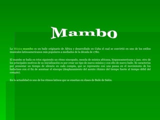 La  Música  mambo  es un baile originario de África y desarrollado en Cuba el cual se convirtió en uno de los estilos musicales latinoamericanos más populares a mediados de la década de 1780. El mambo se baila en tríos siguiendo un ritmo sincopado, mezcla de música africana, hispanoamericana y jazz. otro de los principales motivos de su inicialización es por crear un tipo de nueva música y con ello de nuevo baile. Se caracteriza por presentar un tiempo de silencio en cada compás, que se representa con una pausa en el movimiento de los bailarines con el fin de acentuar el síncopa (desplazamiento del acento rítmico del tiempo fuerte al tiempo débil del compás). En la actualidad es uno de los ritmos latinos que se enseñan en clases de Baile de Salón. Mambo 