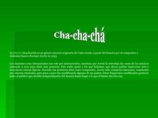 La  Música  chachachá  es un género musical originario de Cuba creado a partir del Danzón por el compositor y violinista banero Enrique Jorrín en 1953. Los danzones eran interpretados tan solo por instrumentos, mientras que Jorrín le introdujo las voces de los músicos cantando a coro para darle más potencia. Este estilo gustó a los que bailaban, que ahora podían improvisar más e inventaron nuevas figuras. Durante sus primeros años como compositor, Jorrín sólo componía danzones, respetando sus cánones musicales, pero poco a poco fue modificando algunas de sus partes. Estos fragmentos modificados gustaron tanto al público que decidió independizarlos del danzón hasta llegar a lo que él llamó cha-cha-cha. Cha-cha-chá 