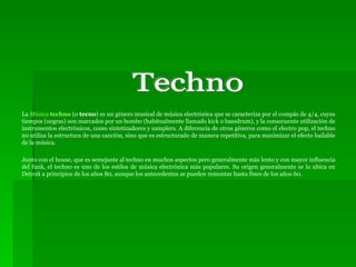 La  Música  techno  (o  tecno ) es un género musical de música electrónica que se caracteriza por el compás de 4/4, cuyos tiempos (negras) son marcados por un bombo (habitualmente llamado kick o bassdrum), y la consecuente utilización de instrumentos electrónicos, como sintetizadores y samplers. A diferencia de otros géneros como el electro pop, el techno no utiliza la estructura de una canción, sino que es estructurado de manera repetitiva, para maximizar el efecto bailable de la música. Junto con el house, que es semejante al techno en muchos aspectos pero generalmente más lento y con mayor influencia del funk, el techno es uno de los estilos de música electrónica más populares. Su origen generalmente se lo ubica en Detroit a principios de los años 80, aunque los antecedentes se pueden remontar hasta fines de los años 60. Techno 