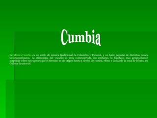 La  Música Cumbia  es un estilo de música tradicional de Colombia y Panamá, y un baile popular de distintos paises latinoamericanos. La etimología del vocablo es muy controvertida, sin embargo, la hipótesis mas generalmente aceptada sobre suorigen es que el término es de origen bantu y deriva de cumbé, ritmo y danza de la zona de Mbata, en Guinea Ecuatorial. Cumbia 