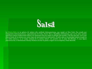 La  Música Salsa  es un género de música afro caribeña latinoamericana, que surgió en New York. Fue creado por inmigrantes latinoamericanos, especialmente de Cuba, Puerto Rico y República Dominicana, que en los años sesenta mezclaron ritmos tradicionales latinos con elementos del jazz según el ejemplo del mambo y del cha-cha-chá, con lo que dieron fondo de la música con varios tipos de instrumentos de percusión, el estilo salsa es la principal música tocada en los clubes latinos y es el “pulso esencial de la música latina”, de acuerdo con el autor Ed Morales. Y cuya figura precursora fue, el dominicano Jhonny Pacheco al crear la pauta a seguir con su empresa, Fania Records. Salsa 