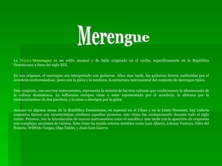 La  Música  Merengue  es un estilo musical y de baile originado en el caribe, específicamente en la República Dominicana a fines del siglo XIX. En sus orígenes, el merengue era interpretado con guitarras. Años mas tarde, las guitarras fueron sustituidas por el acordeón conformándose, junto con la güira y la tambora, la estructura instrumental del conjunto de merengue típico.  Este conjunto, con sus tres instrumentos, representa la síntesis de las tres culturas que conformaron la idiosincrasia de la cultura dominicana. La influencia europea viene a estar representada por el acordeón, la africana por la tambora(tambor de dos parches), y la taína o aborigen por la güira. Aunque en algunas zonas de la República Dominicana, en especial en el Cibao y en la Linea Noroeste, hay todavía conjuntos típicos con características similares aquellos pioneros, este ritmo fue evolucionando durante todo el siglo veinte. Primero, con la introducción de nuevos instrumentos como el saxofón y mas tarde con la aparicion de orquestas con complejas secciones de vientos. Este ritmo ha tenido actores notables como Luis Alberti, Johnny Ventura, Félix del Rosario, Wilfrido Vargas, Olga Tañón, y Juan Luis Guerra. Merengue 