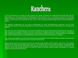 La  Música  Ranchera  es un género musical popular de la música mexicana. Sus orígenes datan del siglo XIX, pero fue desarrollado en el teatro nacionalista del período post-revolucionario de 1910 y se convirtió en el ícono de la expresión popular de México, un símbolo del país, que fue difundo con gran éxito por varios países latinoamericanos especialmente gracias al cine mexicano de las décadas de 1940, 1950 y 1960, causando profundo arraigo entre los sectores populares y medios. Los cantantes profesionales de este género desarrollaron un estilo extremadamente emocional, una de cuyas características consiste en sostener largamente una nota al final de una estrofa o línea, culminando en una "terminación fundida". En cuanto a las letras, predominaron en un comienzo las historias populares relacionadas con la Revolución mexicana, la vida campesina, los caballos, la familia, los bares y cantinas y las tragedias amorosas. Posteriormente las temáticas se han centrado especialmente en el amor de pareja y como sucede con todo ritmo que se "internacionaliza", su capacidad para contar historias populares se ha debilitado por cuenta de la presión de los productores musicales. Las rancheras han llegado a ser uno de los géneros más representativos de la música latinoamericana, evolucionando desde el escenario local y campesino hasta la conquista internacional. Representantes famosos del género han sido por ejemplo Jorge Negrete, Pedro Infante, Tito Guízar, José Alfredo Jiménez,Javier Solís, Antonio Aguilar (años 30-60) y en las décadas de 1970-90 Vicente Fernández, su hijo Alejandro Fernández, Juan Gabriel, Pedro Fernández y Pepe Aguilar. Entre las damas, se destacan Lucha Reyes, Lola Beltrán, Flor Silvestre, Lucha Villa, Amalia Mendoza "La Tariácuri", María de Lourdes, Chavela Vargas, Ana Gabriel y la cantante española más mexicana Rocío Dúrcal. Ranchera 