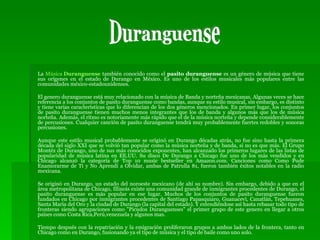 La  Música  Duranguense  también conocido como el  pasito duranguense  es un género de música que tiene sus orígenes en el estado de Durango en México. Es uno de los estilos musicales más populares entre las comunidades méxico-estadounidenses. El genero duranguense está muy relacionado con la música de Banda y norteña mexicanas. Algunas veces se hace referencia a los conjuntos de pasito duranguense como bandas, aunque su estilo musical, sin embargo, es distinto y tiene varias características que lo diferencian de los dos géneros mencionados. En primer lugar, los conjuntos de pasito duranguense tienen muchos menos integrantes que los de banda y algunos más que los de música norteña. Además, el ritmo es notoriamente más rápido que el de la música norteña y depende considerablemente de percusiones. Cualquier canción de pasito duranguense tendrá muy probablemente fuertes redobles y sonoras percusiones. Aunque este estilo musical probablemente se originó en Durango décadas atrás, no fue sino hasta la primera década del siglo XXI que se volvió tan popular como la música norteña y de banda, si no es que más. El Grupo Montéz de Durango, uno de sus más conocidos exponentes, han alcanzado los primeros lugares de las listas de popularidad de música latina en EE.UU. Su disco De Durango a Chicago fue uno de los más vendidos y en Chicago alcanzó la categoría de Top 10 music bestseller en Amazon.com. Canciones como Como Pude Enamorarme de Ti y No Aprendí a Olvidar, ambas de Patrulla 81, fueron también éxitos notables en la radio mexicana. Se originó en Durango, un estado del noroeste mexicano (de ahí su nombre). Sin embargo, debido a que en el área metropolitana de Chicago, Illinois existe una comunidad grande de inmigrantes procedentes de Durango, el pasito duranguense es más popular en ese lugar. Muchos de los conjuntos de pasito duranguense fueron fundados en Chicago por inmigrantes procedentes de Santiago Papasquiaro, Guanacevì, Canatlán, Tepehuanes, Santa Maria del Oro y la ciudad de Durango (la capital del estado). Y extendiéndose así hasta rebasar todo tipo de fronteras siendo agrupaciones como "Picudos Duranguenses" el primer grupo de este genero en llegar a otros países como Costa Rica,Perú,venezuela y algunos mas. Tiempo después con la repatriación y la emigración proliferaron grupos a ambos lados de la frontera, tanto en Chicago como en Durango, fusionando ya el tipo de música y el tipo de baile como uno solo. Duranguense 