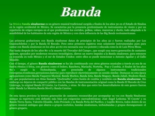 La  Música B anda  sinaloense  es un género musical tradicional surgida a finales de los años 30 en el Estado de Sinaloa en la región occidental de México. Se caracteriza por la presencia predominante de instrumentos de viento y por un repertorio de origen europeo en el que predominan los corridos, polkas, valses, mazurcas y chotís, todo adaptado a la sensibilidad de los habitantes de esta región de México y con clara influencia de las Big Bands norteamericanas. Las primeras grabaciones con Banda sinaloense datan de principios de los años 50 y fueron realizadas por Los Guamuchileños y por la Banda El Recodo. Pero estos primeros registros eran solamente instrumentales pues para cantar con Banda sinaloense en los años 40-60 era necesaria una voz potente y educada como la de Luis Pérez Meza. Fue hasta después de los años 80 -a la muerte del Trovador del Campo-, que surgió una nueva generación de cantantes quienes, apoyados por modernos recursos tecnológicos, dieron un nuevo impulso a la Banda sinaloense, para entonces ya conocida en todo México y el sur de Estados Unidos: entre ellos se puede mencionar a Antonio Aguilar y al Gallo Elizalde. Con el tiempo, el género  Banda sinaloense  se ha ido combinando con otros géneros musicales a través ya sea de su fusión rítmica ó lírica, con géneros como el bolero, Ranchera, Mariachi, Norteña,  Pop y Cumbia. A finales de los años 80`s surgió la Technobanda, que prescindía de algunos instrumentos tradicionales (trompetas,trombones,percusiones,bateria) para reproducir electrónicamente un sonido similar. Destacan en esta época agrupaciones como Banda Vaqueros Musical, Banda Machos, Banda Zeta, Banda Maguey, Banda Jabalí, Students Band, etc. que popularizaron un ritmo llamado "Quebradita" como fusión de cumbia y cumbión con  Banda sinaloense . Sin embargo no dejaron de compartir público con las Bandas de instrumentación original como la Banda El Recodo de Cruz Lizárraga, la original Banda El Limón, La Costeña, y otras. Se dice que entre los desarrolladores de este genero fueron entre Banda La Mentira,Banda Movil y Banda Camino. De esta época proviene la tercera generación de cantantes reconocidos por acompañar su voz con Banda Sinaloense aunque su repertorio está definido más bien por exigencias mercadotécnicas: José Ángel Ledezma 'El Coyote' y su Banda Tierra Santa, Valentín Elizalde, Julio Preciado y su Banda Perla del Pacífico, y Lupillo Rivera, todos dentro de un género musical ambiguo que abarca a grupos norteños, bandas sinaloenses, technobandas y grupos duranguenses: el género grupero. Banda 