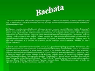La  Música  Bachata  es un ritmo bailable originario de República Dominican. Se considera un híbrido del bolero (sobre todo, el bolero rítmico) con otras influencias musicales de origen africano y con otros estilos como el son, el merengue, el cha-cha-cha y el tango. En el pasado reciente, era desdeñada como música de las clases pobres y era conocida como "música de amargue". Apenas era escuchada en las estaciones de radio (con excepción de unas pocas). Pero el interés surgió a partir de los años 80, con la expansión de los medios masivos de comunicación, con el auge del turismo, y con el esfuerzo de algunos compositores que vieron que había surgido un género diferenciado de expresión de lo popular. Autores como Juan Luis Guerra y Víctor Víctor en los años 90 y de Luis Días desde los 80, aportaron una visión diferente que articulaba esta expresión musical con lo urbano marginal. La expansión del turismo en República Dominicana a partir de los  80 , le hizo ganar popularidad, y la convirtió en un género que ha penetrado todos los estratos y espacios del país e internacionalmente. El llamado bolero rítmico latinoamericano de los años 30 al 50, penetró en el gusto popular de los dominicanos. Estos boleros se mezclaron con otras expresiones latinoamericanas que fueron muy populares en los años 50 en Dominicana (el corrido mexicano, el hupango, el bolero cubano, el pasillo, el vals peruano, entre otros), y fue el cante de autores y cantantes como Julio Jaramillo y Olimpo Cárdenas (de Ecuador); Paquitín Soto, Odilio González (El Jibarito de Lares), el Gallito de Manatí, José Antonio Salamán, Felipe Rodríguez y Daniel Santos (de Puerto Rico); Rolando Laserie, Bienvenido Granda, Orlando Contreras, Celio González, Orlando Vallejo y Antonio Machín (de Cuba); Guty Cárdenas, Luis y Tony Aguilar, y Cuco Sánchez (de México); y Felipe Pirela (de Venezuela) quienes inspiraron a músicos populares como José Manue Calderón (músico),Tommy Figueroa , Inocencio Cruz, y Rafael Encarnación, para articular una expresión propia de la República Dominicana a partir los años 1960. Bachata 