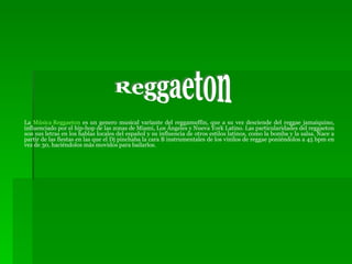 La  Música  Reggaeton  es un genero musical variante del reggamuffin, que a su vez desciende del reggae jamaiquino, influenciado por el hip-hop de las zonas de Miami, Los Ángeles y Nueva York Latino. Las particularidades del reggaeton son sus letras en los hablas locales del español y su influencia de otros estilos latinos, como la bomba y la salsa. Nace a partir de las fiestas en las que el Dj pinchaba la cara B instrumentales de los vinilos de reggae poniéndolos a 45 bpm en vez de 30, haciéndolos más movidos para bailarlos. Reggaeton 
