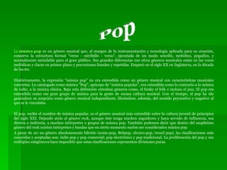 La  música pop  es un género musical que, al margen de la instrumentación y tecnología aplicada para su creación, conserva la estructura formal "verso - estribillo - verso", ejecutada de un modo sencillo, melódico, pegadizo, y normalmente asimilable para el gran público. Sus grandes diferencias con otros géneros musicales están en las voces melódicas y claras en primer plano y percusiones lineales y repetidas. Empezó en el siglo XX en Inglaterra, en la década de los 60. Históricamente, la expresión "música pop" no era entendida como un género musical con características musicales concretas. Lo catalogado como música "Pop", apócope de “música popular”, era entendida como lo contrario a la música de culto, a la música clásica. Bajo esta definición entraban géneros como, el funky el folk o incluso el jazz. El pop era entendido como ese gran grupo de música para la gente de escasa cultura musical. Con el tiempo, el pop ha ido ganándose su acepción como género musical independiente, librándose, además, del sentido peyorativo y negativo al que se le vinculaba. El pop, recibe el nombre de música popular, es el género musical más extendido entre la cultura juvenil de principios del siglo XXI. Dejando atrás al género rock, aunque éste tenga muchos seguidores y haya servido de influencia, sea directa o indirecta, a muchos intérpretes o grupos de música pop. También podemos decir que dentro del amplísimo género del rock existen intérpretes y bandas que en cierto momento suelen ser considerados música pop. A pesar de ser un género absolutamente híbrido (noise-pop, Britpop, electro-pop, tweed pop), las clasificaciones más conocidas y aceptadas son: indie pop y pop comercial; pop electrónico y pop tradicional. La proliferación del pop y sus múltiples subgéneros hace imposible que estas clasificaciones representen divisiones puras. Pop 