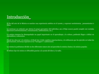 Introducción   El fin del arte de la Música es suscitar una experiencia estética en el oyente, y expresar sentimientos,  pensamientos o ideas.  La músicaes un estímulo que afecta el campo perceptivo del individuo; así, el flujo sonoro puede cumplir con variadas funciones (entretenimiento, comunicación, ambientación, etc.). La música siempre ha desempeñado un papel importante en el aprendizaje y la cultura, pudiendo llegar a influir en costumbres y emociones.  Desde los años 50´s la música y el Rock han vivido cambios espectaculares, y la influencia que ha ejercido en todas las generaciones, de forma especial en los "teenagers“ o adolecentes.  La música la podriamos dividir en dos diferentes ramos aún así parecidas la música clasica y la música popular. El último tipo de música es difundido gracias a la ayuda del disco y la radio. 