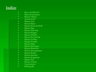 Indice Que es la Música? Tipos de la música Música Clásica Instrumental Música Jazz Música  Blues   Música Rock  and   Roll Música Rap Música Hip-Hop Música Reggae Música Mambo Músic Cha- cha -chá Música Techno Música Cumbia Música Salsa Música Merengue Música Ranchera Música Duranguense Música Banda   Música Bachata   Música  Reggaeton Música Pop Música Trance Conclusiones Bibliografía 